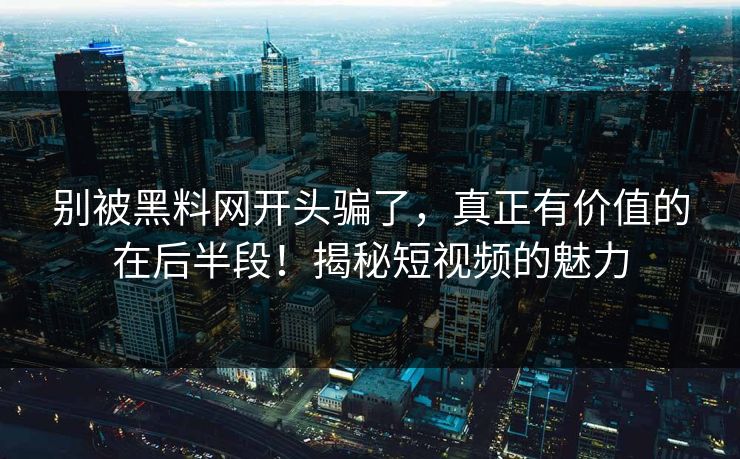 别被黑料网开头骗了，真正有价值的在后半段！揭秘短视频的魅力