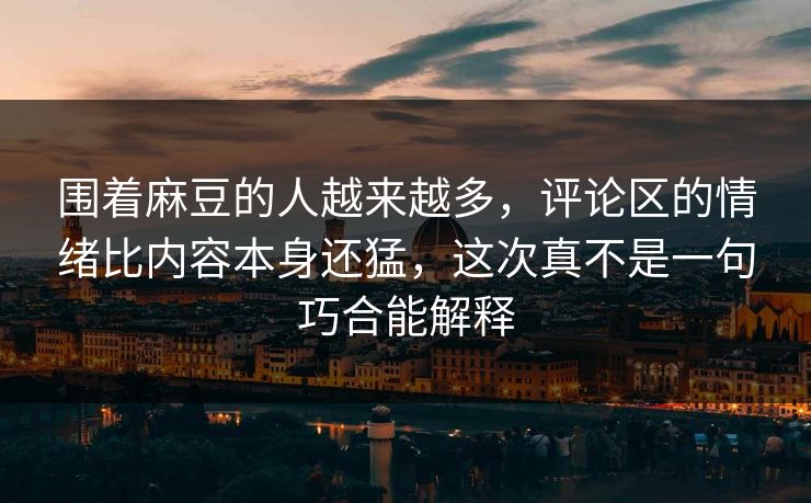 围着麻豆的人越来越多,评论区的情绪比内容本身还猛,这次真不是一句巧合能解释 围着麻豆的人越来越多,评论区的情绪比内容本身还猛,这次真不是一句巧合能解释
