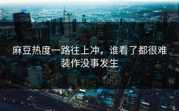 麻豆热度一路往上冲,谁看了都很难装作没事发生 麻豆热度一路往上冲,谁看了都很难装作没事发生