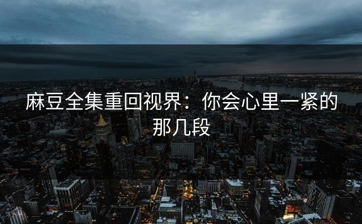 麻豆全集重回视界:你会心里一紧的那几段 麻豆全集重回视界:你会心里一紧的那几段