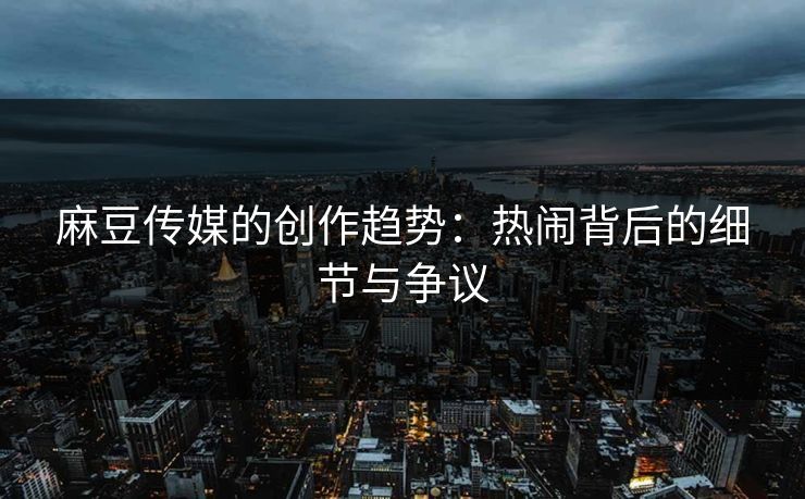 麻豆传媒的创作趋势:热闹背后的细节与争议 麻豆传媒的创作趋势:热闹背后的细节与争议