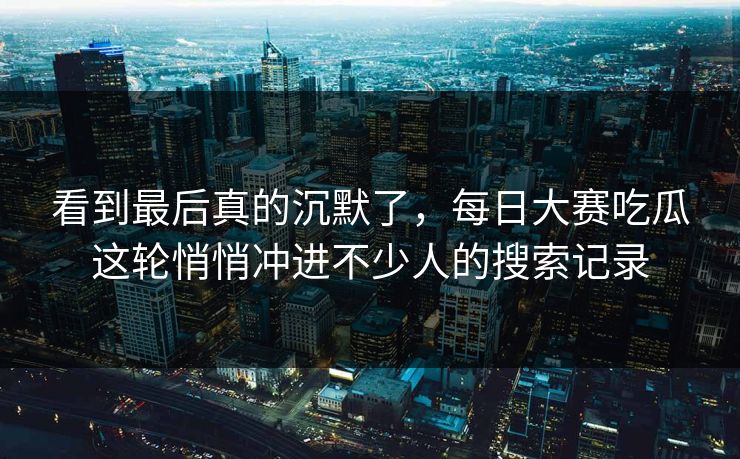 看到最后真的沉默了，每日大赛吃瓜这轮悄悄冲进不少人的搜索记录