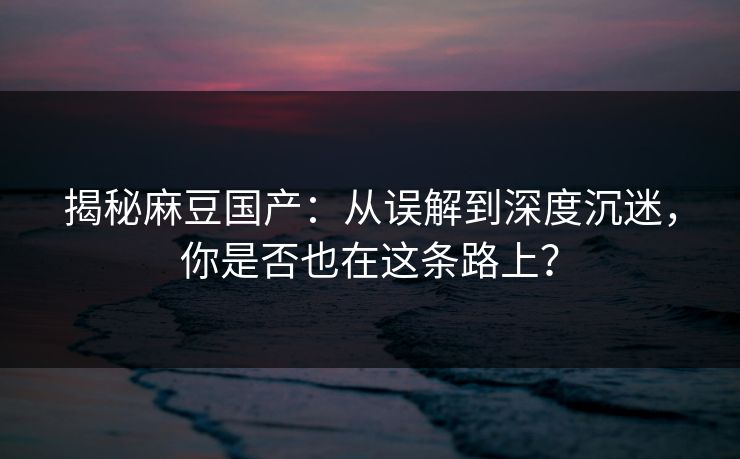 揭秘麻豆国产：从误解到深度沉迷，你是否也在这条路上？