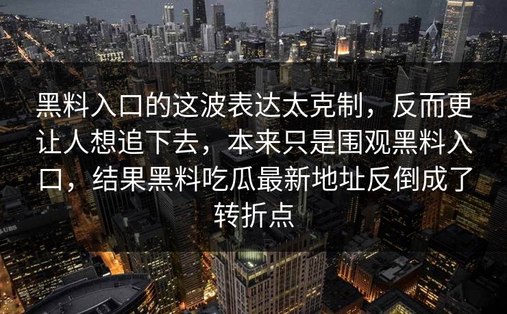 黑料入口的这波表达太克制,反而更让人想追下去,本来只是围观黑料入口,结果黑料吃瓜最新地址反倒成了转折点