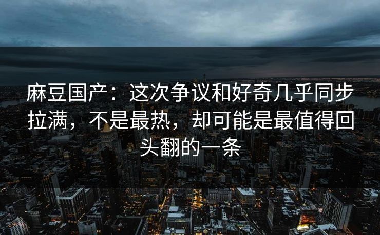麻豆国产:这次争议和好奇几乎同步拉满,不是最热,却可能是最值得回头翻的一条