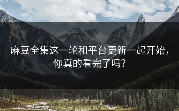麻豆全集这一轮和平台更新一起开始，你真的看完了吗？
