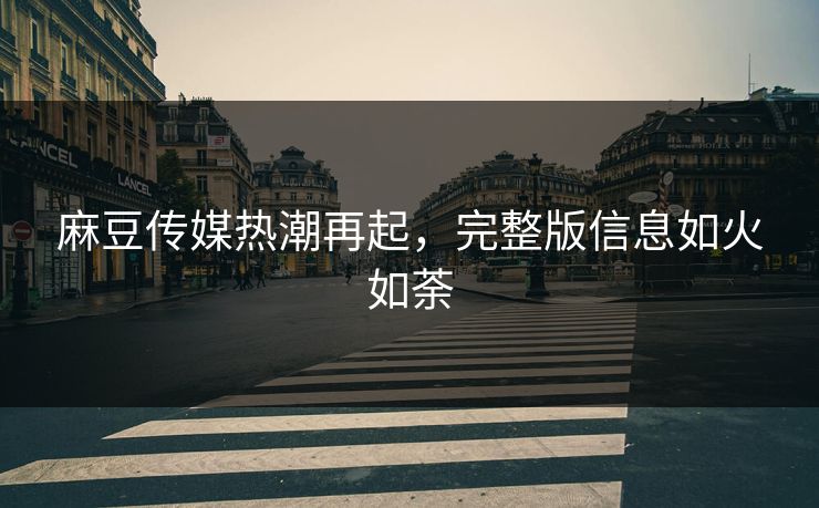 麻豆传媒热潮再起,完整版信息如火如荼